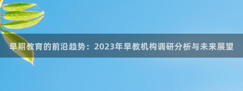 天顺娱乐谟943994：早期教育的前沿趋势：2023年早教机构调研分析与未来展望